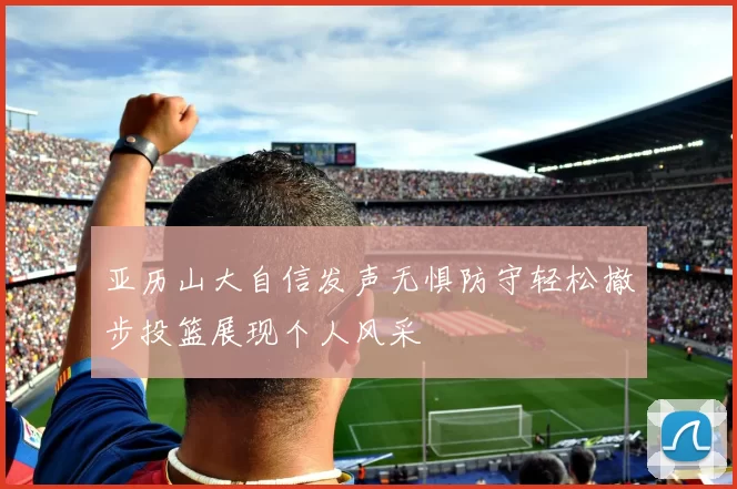 亚历山大自信发声无惧防守轻松撤步投篮展现个人风采