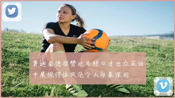 费迪南德称赞达洛特口才出众采访中展现得体风范令人印象深刻