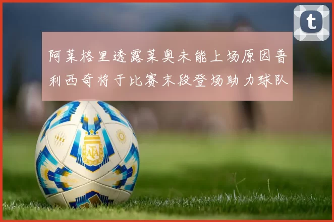 阿莱格里透露莱奥未能上场原因普利西奇将于比赛末段登场助力球队