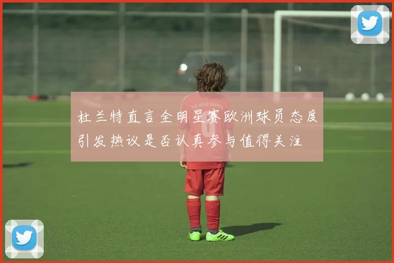 杜兰特直言全明星赛欧洲球员态度引发热议是否认真参与值得关注