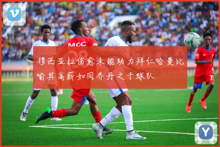 穆西亚拉伤愈未能助力拜仁哈曼比喻其高薪如同乔丹之于球队