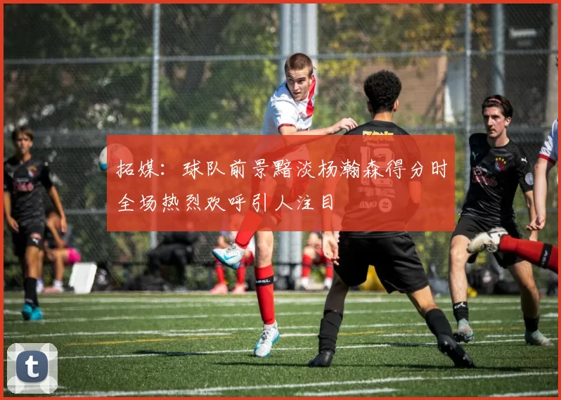 拓媒：球队前景黯淡杨瀚森得分时全场热烈欢呼引人注目