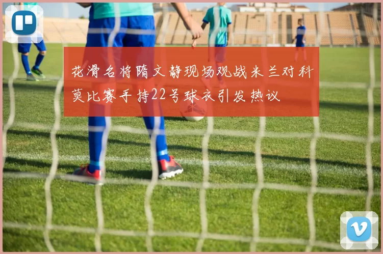 花滑名将隋文静现场观战米兰对科莫比赛手持22号球衣引发热议