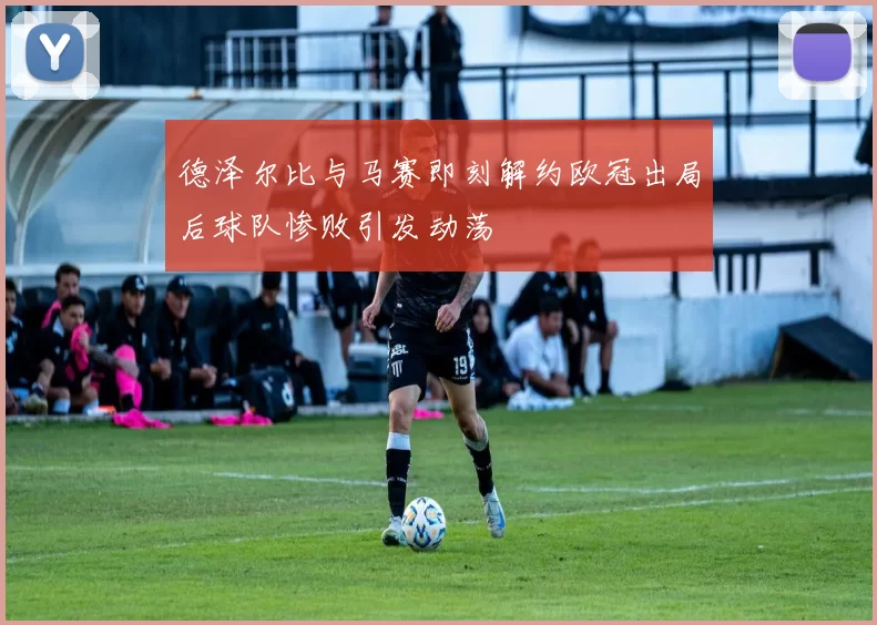德泽尔比与马赛即刻解约欧冠出局后球队惨败引发动荡