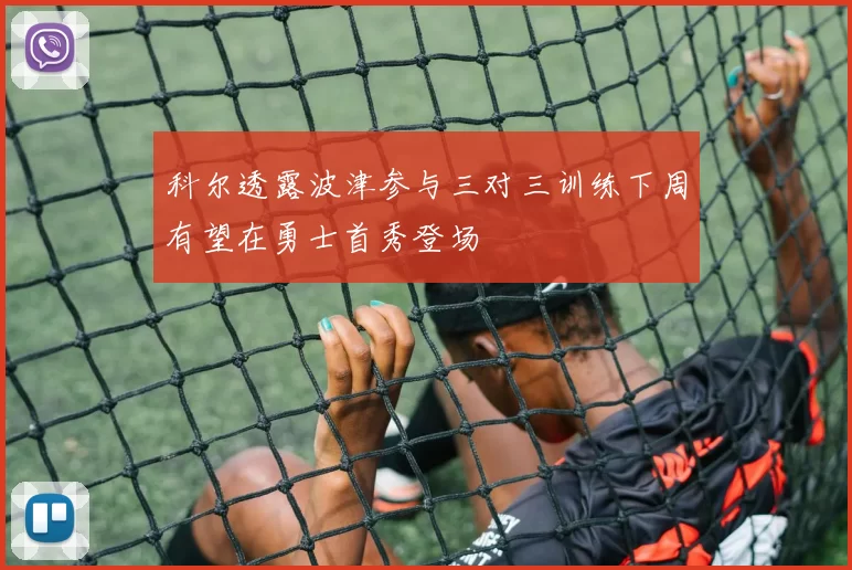 科尔透露波津参与三对三训练下周有望在勇士首秀登场