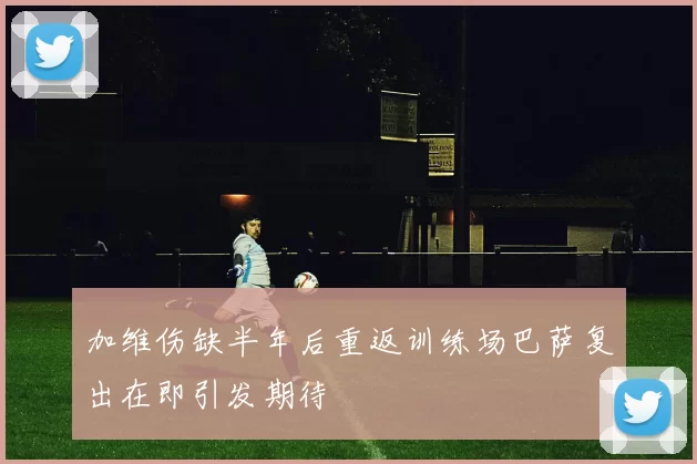 加维伤缺半年后重返训练场巴萨复出在即引发期待