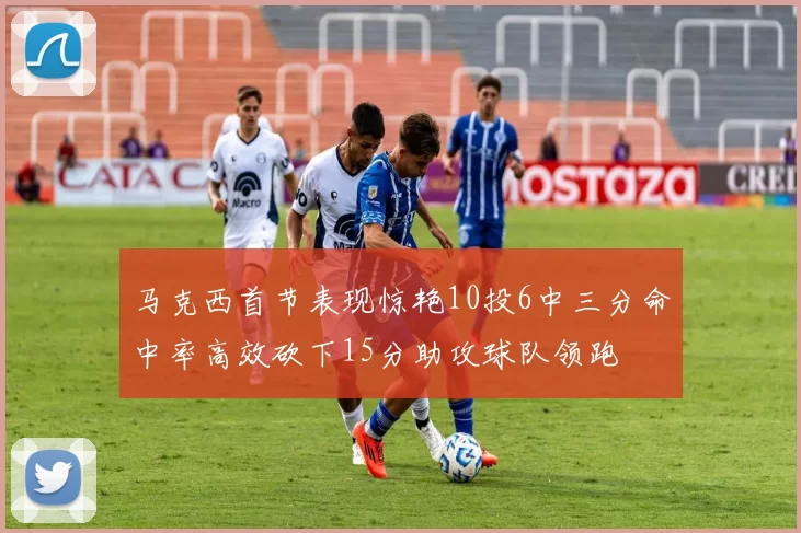 马克西首节表现惊艳10投6中三分命中率高效砍下15分助攻球队领跑