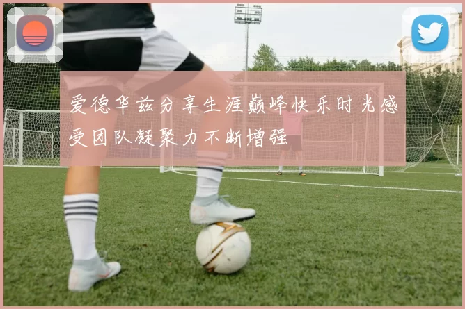 爱德华兹分享生涯巅峰快乐时光感受团队凝聚力不断增强