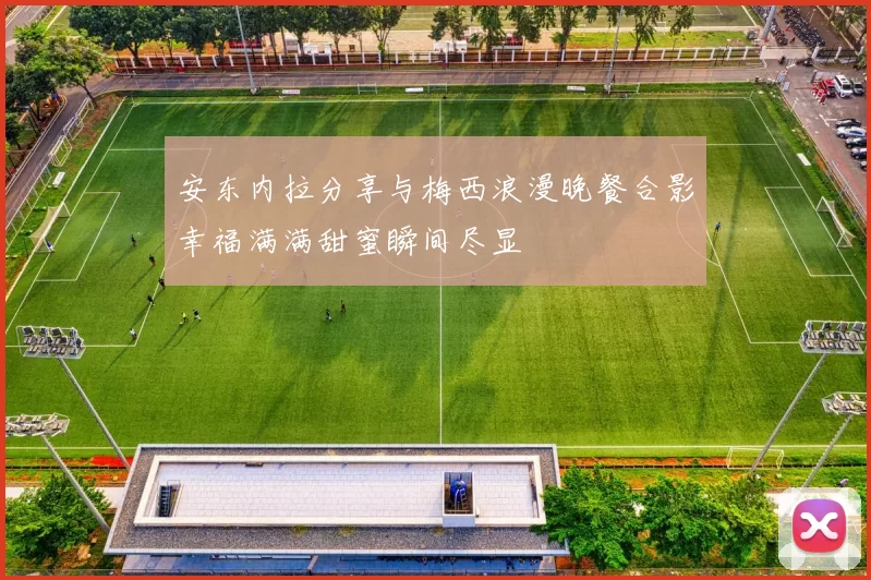 安东内拉分享与梅西浪漫晚餐合影幸福满满甜蜜瞬间尽显