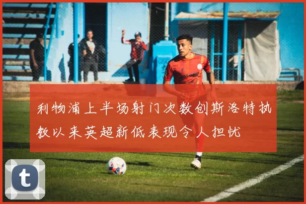 利物浦上半场射门次数创斯洛特执教以来英超新低表现令人担忧