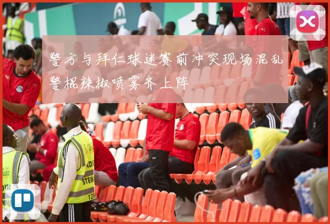 警方与拜仁球迷赛前冲突现场混乱警棍辣椒喷雾齐上阵