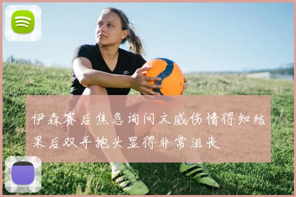 伊森赛后焦急询问文威伤情得知结果后双手抱头显得非常沮丧