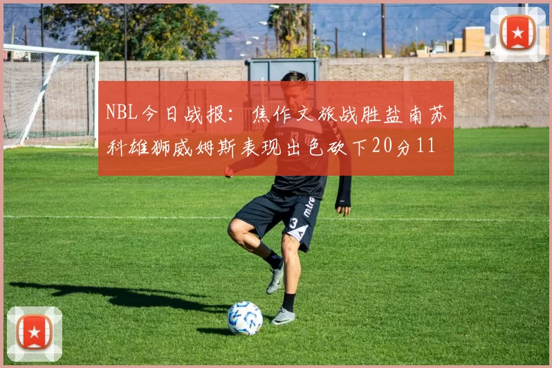 NBL今日战报：焦作文旅战胜盐南苏科雄狮威姆斯表现出色砍下20分11篮板
