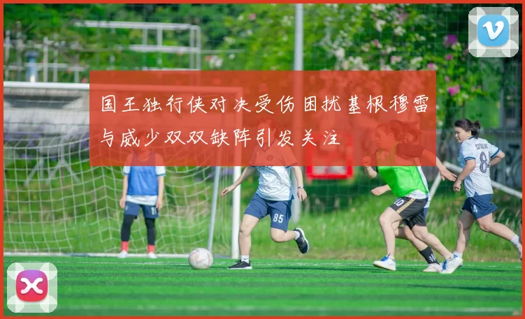 国王独行侠对决受伤困扰基根穆雷与威少双双缺阵引发关注