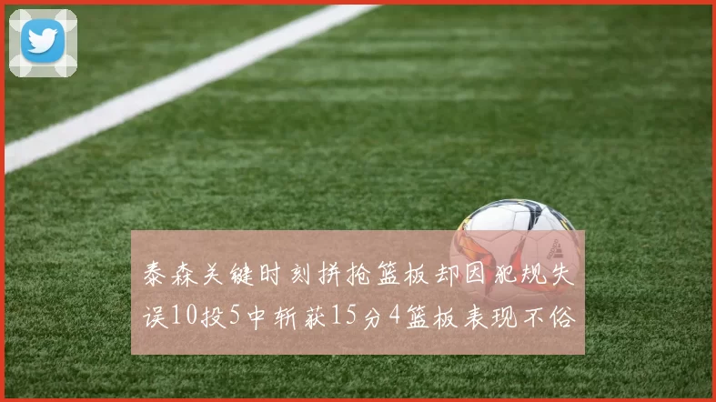 泰森关键时刻拼抢篮板却因犯规失误10投5中斩获15分4篮板表现不俗