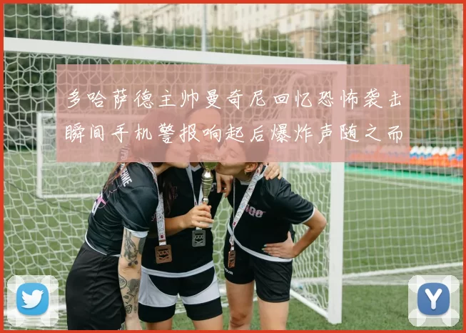 多哈萨德主帅曼奇尼回忆恐怖袭击瞬间手机警报响起后爆炸声随之而来